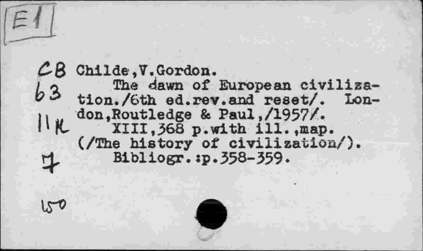 ﻿С-8
Ьз,
В fu
Childe,V,Gordon.
The dawn of European civilization./6th ed.rev.and reset/. London ,Routledge & Paul,/1957/»
XIII,368 p.with ill.,шар. (/The history of civilization/).
Bibliogr.:p.358-359*